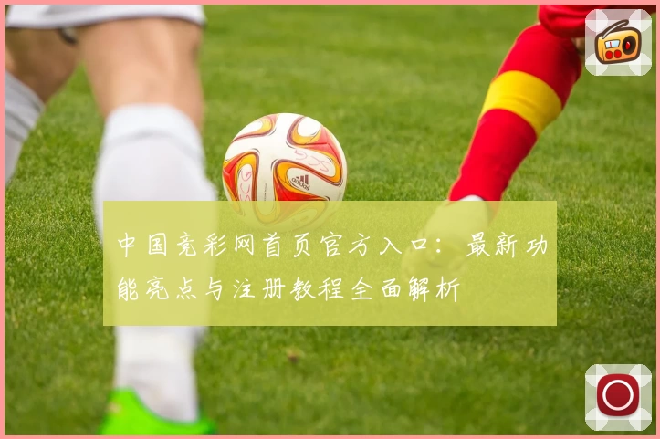 中国竞彩网首页官方入口：最新功能亮点与注册教程全面解析