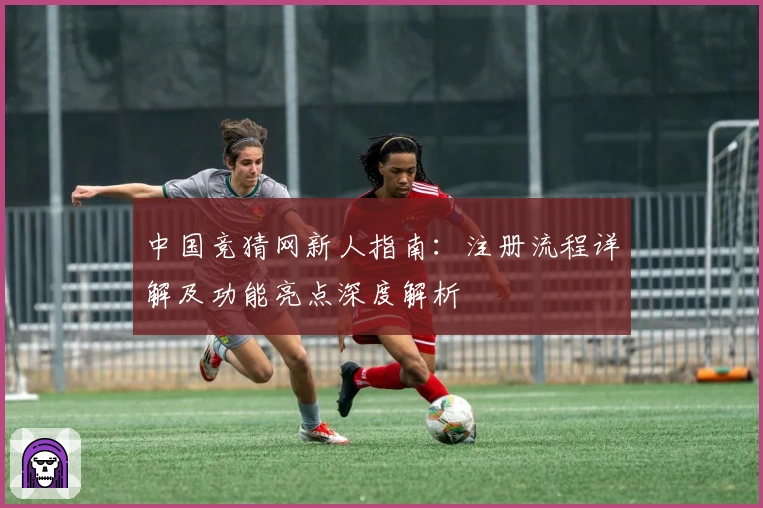 中国竞猜网新人指南：注册流程详解及功能亮点深度解析