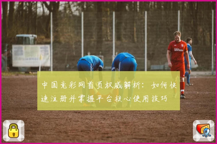中国竞彩网首页权威解析：如何快速注册并掌握平台核心使用技巧