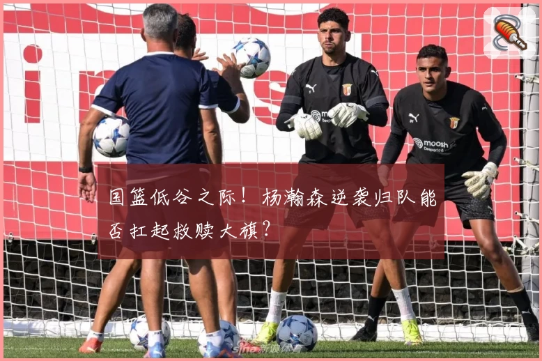 国篮低谷之际！杨瀚森逆袭归队能否扛起救赎大旗？