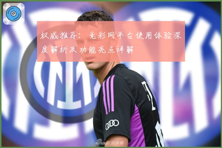 权威推荐：竞彩网平台使用体验深度解析及功能亮点详解