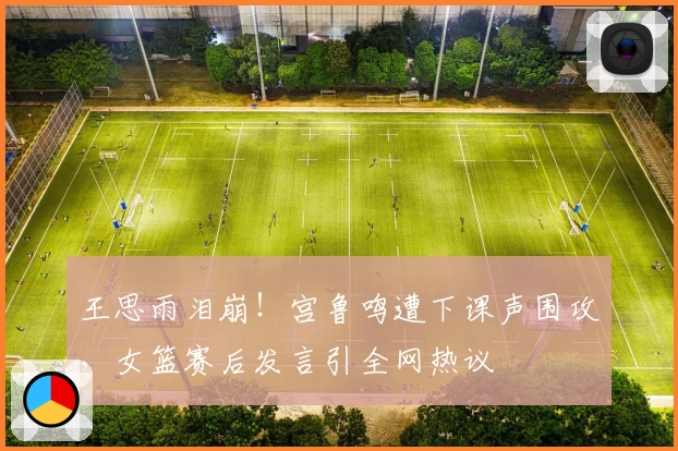 王思雨泪崩!宫鲁鸣遭下课声围攻,女篮赛后发言引全网热议