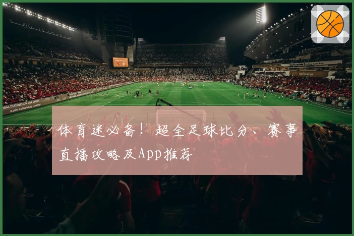 体育迷必备!超全足球比分、赛事直播攻略及App推荐