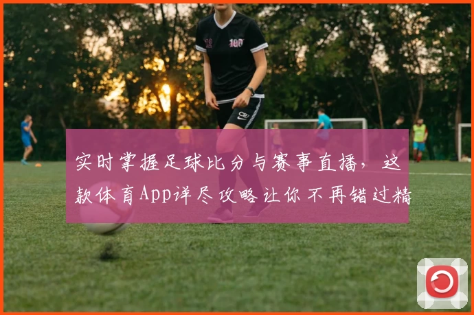 实时掌握足球比分与赛事直播，这款体育App详尽攻略让你不再错过精彩