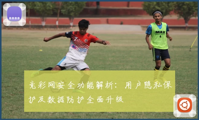 竞彩网安全功能解析：用户隐私保护及数据防护全面升级