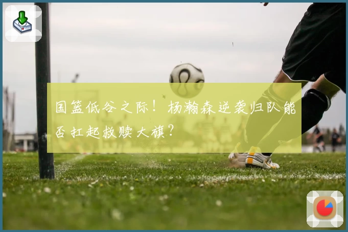 国篮低谷之际！杨瀚森逆袭归队能否扛起救赎大旗？