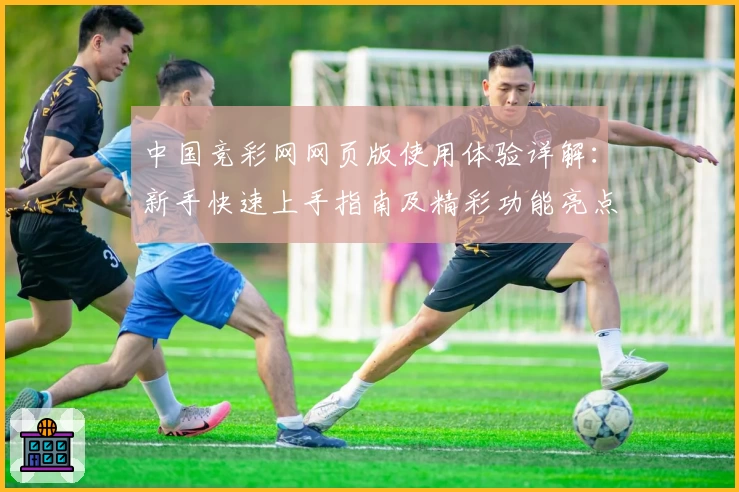 中国竞彩网网页版使用体验详解：新手快速上手指南及精彩功能亮点分享