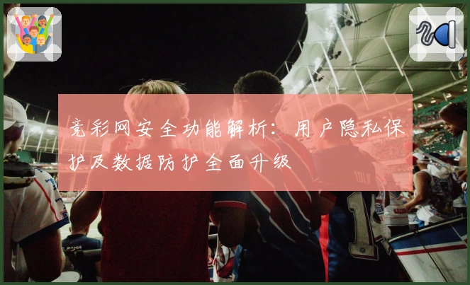 竞彩网安全功能解析：用户隐私保护及数据防护全面升级