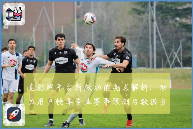 竞彩网平台新版功能亮点解析：助力用户畅享专业赛事预测与数据分析