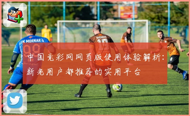 中国竞彩网网页版使用体验解析：新老用户都推荐的实用平台