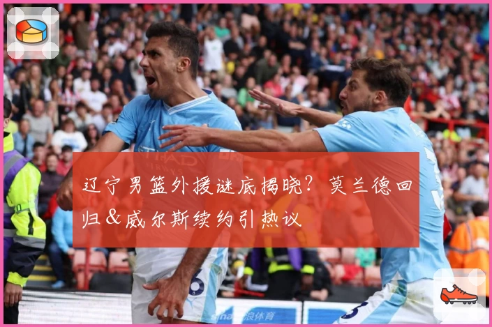 辽宁男篮外援谜底揭晓？莫兰德回归＆威尔斯续约引热议