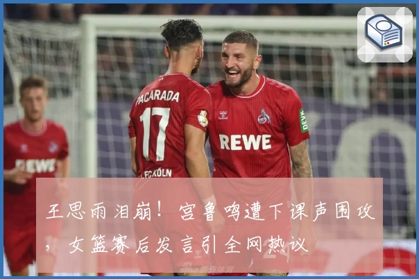 王思雨泪崩!宫鲁鸣遭下课声围攻,女篮赛后发言引全网热议