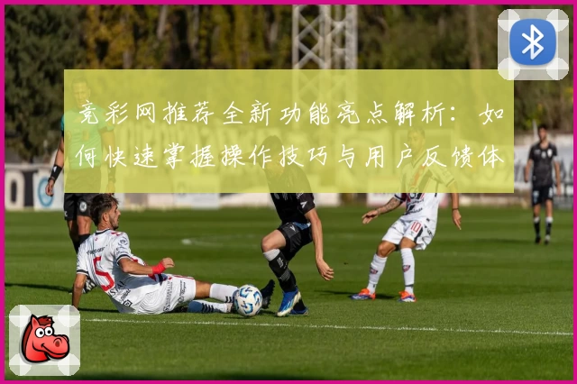 竞彩网推荐全新功能亮点解析：如何快速掌握操作技巧与用户反馈体验