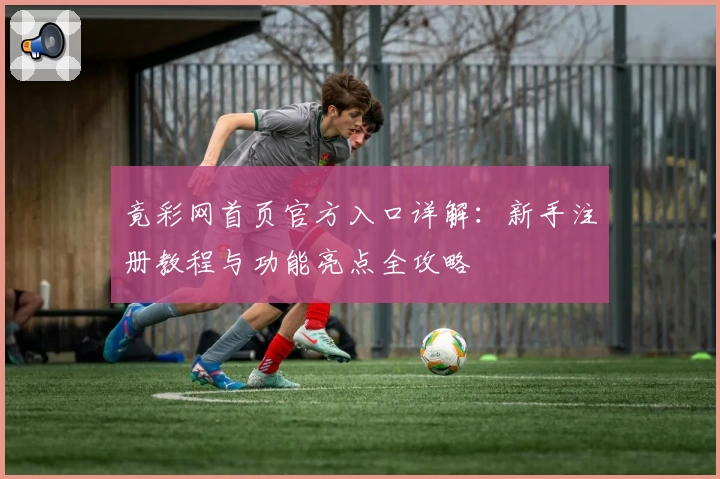 竟彩网首页官方入口详解：新手注册教程与功能亮点全攻略