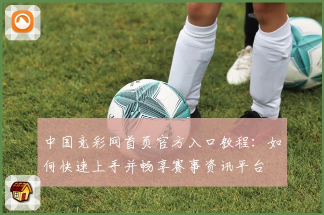 中国竞彩网首页官方入口教程：如何快速上手并畅享赛事资讯平台
